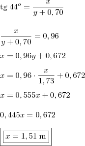 \\ \text{tg} \; 44^o = \frac{x}{y + 0,70} \\\\\\ \frac{x}{y + 0,70} = 0,96 \\\\ x = 0,96y + 0,672 \\\\ x = 0,96 \cdot \frac{x}{1,73} + 0,672 \\\\ x = 0,555x + 0,672 \\\\ 0,445x = 0,672 \\\\ \boxed{\boxed{x = 1,51\; \text{m}}} \\ \text{tg} \; 44^o = \frac{x}{y + 0,70} \\\\\\ \frac{x}{y + 0,70} = 0,96 \\\\ x = 0,96y + 0,672 \\\\ x = 0,96 \cdot \frac{x}{1,73} + 0,672 \\\\ x = 0,555x + 0,672 \\\\ 0,445x = 0,672 \\\\ \boxed{\boxed{x = 1,51\; \text{m}}}