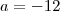 a = - 12