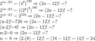 {2}^{(n-2)!}={({4}^{2})}^{180}   \Rightarrow (2n - 12)! = ?

{2}^{(n-2)!}={({({2}^{2})}^{2})}^{180}    \Rightarrow (2n - 12)! = ?

{2}^{(n-2)!}={{2}^{720}}   \Rightarrow (2n - 12)! = ?

{(n-2)!}={720}   \Rightarrow (2n - 12)! = ?

{(n-2)!}={6!}  \Rightarrow (2n - 12)! = ?

{n-2}={6}  \Rightarrow (2n - 12)! = ?

n = 8   \Rightarrow (2 . (8) - 12)! = (16 - 12)! = (4)! = 24