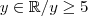y \in \mathbb{R} /y\geq 5 y \in \mathbb{R} /y\geq 5