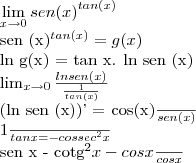 \lim_{x\rightarrow0} {sen (x)}^{tan (x)}
{sen (x)}^{tan (x)} = g (x)
ln g(x) = tan x. ln sen (x)
\lim_{x\rightarrow0} \frac{ln sen (x)}{\frac{1}{tan (x)}}
(ln sen (x))' = \frac{cos(x)}{sen(x)}
\frac{1}{tan x} = - {cossec}^{2} x
\frac{sen x - {cotg}^{2} x - cos x}{cos x} \lim_{x\rightarrow0} {sen (x)}^{tan (x)}
{sen (x)}^{tan (x)} = g (x)
ln g(x) = tan x. ln sen (x)
\lim_{x\rightarrow0} \frac{ln sen (x)}{\frac{1}{tan (x)}}
(ln sen (x))' = \frac{cos(x)}{sen(x)}
\frac{1}{tan x} = - {cossec}^{2} x
\frac{sen x - {cotg}^{2} x - cos x}{cos x}
