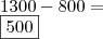 \\ 1300 - 800 = \\ \boxed{500} \\ 1300 - 800 = \\ \boxed{500}