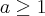 a \geq 1 a \geq 1
