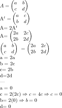 A= \begin{pmatrix} a & b \\ c & d \end{pmatrix} \
A^t= \begin{pmatrix} a & c \\ b & d \end{pmatrix}
A= 2A^t \
A= \begin{pmatrix} 2a & 2c \\ 2b & 2d \end{pmatrix}
\begin{pmatrix} a & b \\ c & d \end{pmatrix} \ = \begin{pmatrix} 2a & 2c \\ 2b & 2d \end{pmatrix}
a = 2a \
b = 2c \
c= 2b \
d=2d \
--- \
a = 0 \
c = 2(2c) \Rightarrow c= 4c \Rightarrow c= 0 \
b= 2(0) \Rightarrow b = 0 \
d= 0 A= \begin{pmatrix} a & b \\ c & d \end{pmatrix} \
A^t= \begin{pmatrix} a & c \\ b & d \end{pmatrix}
A= 2A^t \
A= \begin{pmatrix} 2a & 2c \\ 2b & 2d \end{pmatrix}
\begin{pmatrix} a & b \\ c & d \end{pmatrix} \ = \begin{pmatrix} 2a & 2c \\ 2b & 2d \end{pmatrix}
a = 2a \
b = 2c \
c= 2b \
d=2d \
--- \
a = 0 \
c = 2(2c) \Rightarrow c= 4c \Rightarrow c= 0 \
b= 2(0) \Rightarrow b = 0 \
d= 0