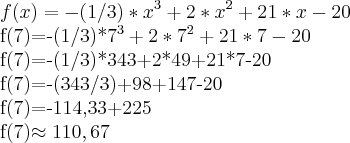 f(x)=-(1/3)*x^3+2*x^2+21*x-20
f(7)=-(1/3)*7^3+2*7^2+21*7-20
f(7)=-(1/3)*343+2*49+21*7-20
f(7)=-(343/3)+98+147-20
f(7)=-114,33+225
f(7)\approx110,67 f(x)=-(1/3)*x^3+2*x^2+21*x-20
f(7)=-(1/3)*7^3+2*7^2+21*7-20
f(7)=-(1/3)*343+2*49+21*7-20
f(7)=-(343/3)+98+147-20
f(7)=-114,33+225
f(7)\approx110,67