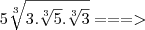 5\sqrt[3]{3.\sqrt[3]{5}.\sqrt[3]{3}} ===>