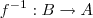f^{-1} : B \rightarrow A f^{-1} : B \rightarrow A