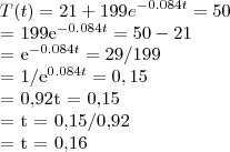 T(t)= 21+199{e}^{-0.084t} = 50
= 199{e}^{-0.084t} = 50-21
= {e}^{-0.084t} = 29/199
= {1/e}^{0.084t} = 0,15
= 0,92t = 0,15
= t = 0,15/0,92
= t = 0,16 T(t)= 21+199{e}^{-0.084t} = 50
= 199{e}^{-0.084t} = 50-21
= {e}^{-0.084t} = 29/199
= {1/e}^{0.084t} = 0,15
= 0,92t = 0,15
= t = 0,15/0,92
= t = 0,16