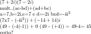 (7+2i)(7-2i)

mult..(ac-bd)+(ad+bc)

a=7,b=2i,c=7 e d=-2i        bxd=-4i^2

(7x7 - (-4i^2)) + (-14 + 14)i

(49 - (-4(-1)) + 0
(49 - (+4)) = 49-4= 45

certo?