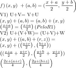 f) \left(x,y \right)\ + \left(a,b\right)= (\frac{x+a}{2},\left \frac{y+b}{2}\right)  

V1) U+V= V+U

\left( x,y\right)+ \left(a,b \right)= \left( a,b\right)+\left(x,y \right)

       \left( \frac{x+a}{2}\right)= \left( \frac{x+a}{2}\right) (Pelo R1)




V2) U+(V+W)= (U+V)+W

\left( x,y\right)+ \left((a,b) + (r,z) \right) = 

\left(x,y \right)+ (\left(\frac{a+r}{2}\right), \left( \frac{b+z}{2}\right))

\left((\frac{x+a}{2} + \frac{y+r}{2} \right), \left( \frac{y+b}{2}\right+ \left\frac{y+z}{2} \right))

\left( \frac{2x+(a+r)}{4}\right),\left( \frac{2y+(b+z)}{4}\right)