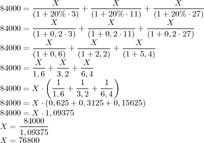 \\84000=\frac{X}{(1+20\%\cdot 3)}+\frac{X}{(1+20\%\cdot 11)}+\frac{X}{(1+20\%\cdot 27)}\\
84000=\frac{X}{(1+0,2\cdot 3)}+\frac{X}{(1+0,2\cdot 11)}+\frac{X}{(1+0,2\cdot 27)}\\
84000=\frac{X}{(1+0,6)}+\frac{X}{(1+2,2)}+\frac{X}{(1+5,4)}\\
84000=\frac{X}{1,6}+\frac{X}{3,2}+\frac{X}{6,4}\\
84000=X\cdot\left(\frac{1}{1,6}+\frac{1}{3,2}+\frac{1}{6,4}\right)\\
84000=X\cdot\left(0,625+0,3125+0,15625\right)\\
84000=X\cdot 1,09375\\
X=\frac{84000}{1,09375}\\
X=76800