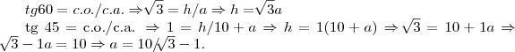 tg 60 = c.o./c.a. \Rightarrow \sqrt[]{3} = h/a 
\Rightarrow  h =  \sqrt[]{3}a

tg 45 = c.o./c.a. \Rightarrow 1 = h/10+a \Rightarrow h = 1(10+a) 
\Rightarrow \sqrt[]{3} = 10+1a \Rightarrow \sqrt[]{3} -1a = 10 
\Rightarrow a = 10/\sqrt[]{3}-1.