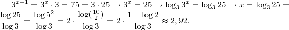 3^{x+1} = 3^x \cdot 3 = 75 = 3 \cdot 25 \rightarrow 3^x = 25 \rightarrow \log_3 3^x = \log_3 25 \rightarrow x = \log_3 25 = \frac{\log 25}{\log 3} = \frac{\log 5^2}{\log 3} = 2 \cdot \frac{\log (\frac{10}{2})}{\log 3} = 2 \cdot \frac{1 - \log 2}{\log 3} \approx 2,92. 3^{x+1} = 3^x \cdot 3 = 75 = 3 \cdot 25 \rightarrow 3^x = 25 \rightarrow \log_3 3^x = \log_3 25 \rightarrow x = \log_3 25 = \frac{\log 25}{\log 3} = \frac{\log 5^2}{\log 3} = 2 \cdot \frac{\log (\frac{10}{2})}{\log 3} = 2 \cdot \frac{1 - \log 2}{\log 3} \approx 2,92.