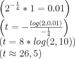 \left({2}^{-\frac{t}{4}} * 1 = 0.01 \right)
\left(t = -\frac{log(2, 0.01)}{-\frac{1}{4}} \right)
\left(t = 8*log(2, 10) \right)
\left(t \approx 26,5 \right) \left({2}^{-\frac{t}{4}} * 1 = 0.01 \right)
\left(t = -\frac{log(2, 0.01)}{-\frac{1}{4}} \right)
\left(t = 8*log(2, 10) \right)
\left(t \approx 26,5 \right)