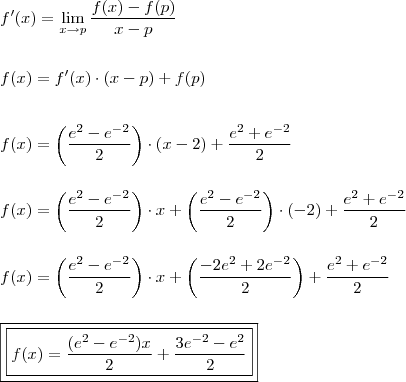 \\ f'(x) = \lim_{x \rightarrow p} \frac{f(x) - f(p)}{x - p} \\\\\\ f(x) = f'(x) \cdot (x - p) + f(p) \\\\\\ f(x) = \left( \frac{e^2 - e^{- 2}}{2} \right) \cdot \left( x - 2 \right) + \frac{e^2 + e^{- 2}}{2} \\\\\\ f(x) = \left( \frac{e^2 - e^{- 2}}{2} \right) \cdot x + \left( \frac{e^2 - e^{- 2}}{2} \right) \cdot (- 2) + \frac{e^2 + e^{- 2}}{2} \\\\\\ f(x) = \left( \frac{e^2 - e^{- 2}}{2} \right) \cdot x + \left( \frac{-2e^2 + 2e^{- 2}}{2} \right) + \frac{e^2 + e^{- 2}}{2} \\\\\\ \boxed{\boxed{f(x) = \frac{(e^2 - e^{- 2})x}{2} + \frac{3e^{- 2} - e^2}{2}}}