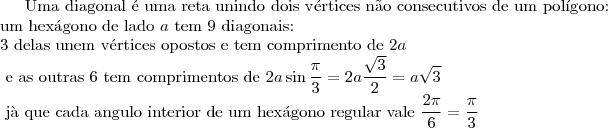 \text{Uma diagonal \'e uma reta unindo dois v\'ertices n\~ao consecutivos de um pol\'igono:}\\ \text{um hex\'agono de lado }a \text{ tem 9 diagonais:}\\ \text{3 delas unem v\'ertices opostos e tem comprimento de } 2a\\
\text{ e as outras 6 tem comprimentos de }2a\sin{\dfrac{\pi}{3}}=2a\frac{\sqrt{3}}{2}=a\sqrt{3} \\\text{ j\`a que cada angulo interior de um hex\'agono regular vale } \dfrac{2\pi}{6}=\dfrac{\pi}{3}