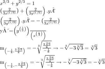 {x}^{2/3}+{y}^{2/3}=1

\left( \frac{2}{3{x}^{(1/3)}} \right) + \left( \frac{2}{3{y}^{(1/3)}} \right).y´

\left( \frac{2}{3{y}^{(1/3)}} \right).y´=-\left( \frac{2}{3{x}^{(1/3)}} \right)

y´=\frac{\left({y}^{\left(\frac{1}{3} \right)} \right)}{\left({x}^{\left(\frac{1}{3} \right)} \right)}

{m}_{\left(-\frac{1}{8}, \frac{3\sqrt[2]{3}}{8} \right)}=-\sqrt[3]{\frac{\frac{3\sqrt[2]{3}}{8}}{-\frac{1}{8}}} \rightarrow -\sqrt[3]{-3\sqrt[2]{3}} = \sqrt[2]{3}

{m}_{\left(-\frac{1}{8}, -\frac{3\sqrt[2]{3}}{8} \right)}=-\sqrt[3]{\frac{\frac{3\sqrt[2]{3}}{8}}{-\frac{1}{8}}} \rightarrow -\sqrt[3]{-3\sqrt[2]{3}} = -\sqrt[2]{3}