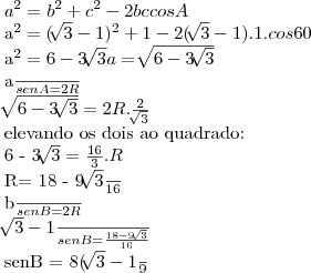 {a}^{2}= {b}^{2}+{c}^{2}- 2bccosA

{a}^{2}= (\sqrt[]{3}-1){}^{2}+1-2(\sqrt[]{3}-1).1.cos60

{a}^{2}= 6 - 3\sqrt[]{3}
a = \sqrt[]{6 - 3\sqrt[]{3}}

\frac{a}{senA}= 2R

\sqrt[]{6-3\sqrt[]{3}}= 2R. \frac{2}{\sqrt[]{3}}

elevando os dois ao quadrado:

6 - 3\sqrt[]{3}= \frac{16}{3}.R

R= \frac{18 - 9\sqrt[]{3}}{16}


\frac{b}{senB}= 2R

\frac{\sqrt[]{3}-1}{senB}= \frac{18-9\sqrt[]{3}}{16}

senB = \frac{8(\sqrt[]{3}-1}{9}