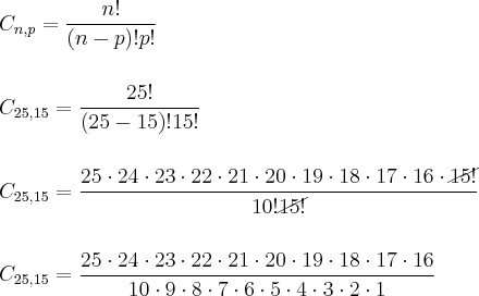 \\ C_{n, p} = \frac{n!}{(n - p)!p!} \\\\\\ C_{25, 15} = \frac{25!}{(25 - 15)!15!} \\\\\\ C_{25, 15} = \frac{25 \cdot 24 \cdot 23 \cdot 22 \cdot 21 \cdot 20 \cdot 19 \cdot 18 \cdot 17 \cdot 16 \cdot \cancel{15!}}{10!\cancel{15!}} \\\\\\ C_{25, 15} = \frac{25 \cdot 24 \cdot 23 \cdot 22 \cdot 21 \cdot 20 \cdot 19 \cdot 18 \cdot 17 \cdot 16}{10 \cdot 9 \cdot 8 \cdot 7 \cdot 6 \cdot 5 \cdot 4 \cdot 3 \cdot 2 \cdot 1} \\ C_{n, p} = \frac{n!}{(n - p)!p!} \\\\\\ C_{25, 15} = \frac{25!}{(25 - 15)!15!} \\\\\\ C_{25, 15} = \frac{25 \cdot 24 \cdot 23 \cdot 22 \cdot 21 \cdot 20 \cdot 19 \cdot 18 \cdot 17 \cdot 16 \cdot \cancel{15!}}{10!\cancel{15!}} \\\\\\ C_{25, 15} = \frac{25 \cdot 24 \cdot 23 \cdot 22 \cdot 21 \cdot 20 \cdot 19 \cdot 18 \cdot 17 \cdot 16}{10 \cdot 9 \cdot 8 \cdot 7 \cdot 6 \cdot 5 \cdot 4 \cdot 3 \cdot 2 \cdot 1}