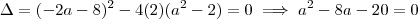 \Delta = (-2a-8)^2 -4(2)(a^2 -2) =0 \implies a^2 -8a -20=0