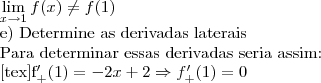 \lim_{x{\rightarrow}1}f(x)\neq f(1)

e) Determine as derivadas laterais

Para determinar essas derivadas seria assim:

[tex]f^\prime_+(1)=-2x+2\Rightarrow f^\prime_+(1)= 0