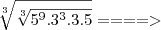 \sqrt[3]{\sqrt[3]{5^9.3^3.3.5}} ====>