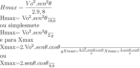 Hmax= \frac{{Vo}^{2}.{sen}^{2}\theta}{2.9,8}

Hmax= \frac{{Vo}^{2}.{sen}^{2}\theta}{19,6}

ou simplesmete

Hmax= \frac{{Vo}^{2}.{sen}^{2}\theta}{2.g}

e para Xmax

Xmax=\frac{2.{Vo}^{2}.sen\theta.cos\theta}{g}
Xmax=\frac{2.{1}^{2}.sen\theta.cos\theta}{g}
Xmax=\frac{2.sen\theta.cos\theta}{g}

ou

Xmax=\frac{2.sen\theta.cos\theta}{9,8}