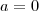 a =  0