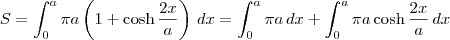 S = \int_{0}^{a} \pi a \left(1 + \cosh \frac{2x}{a}\right)\,dx =  \int_{0}^{a} \pi a \,dx + \int_{0}^{a} \pi a \cosh \frac{2x}{a}\,dx