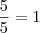 \frac{5}{5} = 1 \frac{5}{5} = 1