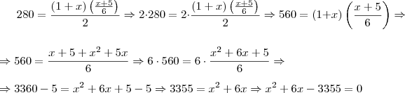 280 =\dfrac {(1+x) \left( \frac{x+5}{6} \right)} {2} \Rightarrow 2 \cdot 280 = 2\cdot \dfrac {(1+x) \left( \frac{x+5}{6} \right)} {2}  \Rightarrow 560= (1+x) \left( \frac{x+5}{6} \right) \Rightarrow  \\ \\ \Rightarrow 560 = \frac{x+5+x^2+5x}{6}  \Rightarrow  6\cdot 560 = 6\cdot \frac{x^2+6x+5}{6} \Rightarrow  \\ \\ \Rightarrow  3360 -5= x^2+6x+5-5 \Rightarrow 3355=x^2+6x \Rightarrow x^2+6x-3355=0