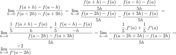 \lim_{h\to0} \frac{f(a+h)-f(a-h)}{f(a-2h)-f(a+3h)}= \lim_{h\to0} \frac{\dfrac{f(a+h)- f(a)}{5h}- \dfrac{f(a-h)-f(a)}{5h}}{\dfrac{f(a-2h)- f(a)}{5h}- \dfrac{f(a+3h)-f(a)}{5h}} = \lim_{h\to0} \frac{\dfrac{1}{5}.\dfrac{f(a+h)- f(a)}{h}+ \dfrac{1}{5}.\dfrac{f(a-h)-f(a)}{-h}}{\dfrac{f(a-2h)- f(a+3h)}{5h}} = \lim_{h\to0} \frac{\dfrac{1}{5}.f'(a)+ \dfrac{1}{5}.f'(a)}{-\dfrac{f(a-2h+5h)- f(a-2h)}{5h}} = \lim_{h\to0} \frac{-2}{f'(a-2h)} \lim_{h\to0} \frac{f(a+h)-f(a-h)}{f(a-2h)-f(a+3h)}= \lim_{h\to0} \frac{\dfrac{f(a+h)- f(a)}{5h}- \dfrac{f(a-h)-f(a)}{5h}}{\dfrac{f(a-2h)- f(a)}{5h}- \dfrac{f(a+3h)-f(a)}{5h}} = \lim_{h\to0} \frac{\dfrac{1}{5}.\dfrac{f(a+h)- f(a)}{h}+ \dfrac{1}{5}.\dfrac{f(a-h)-f(a)}{-h}}{\dfrac{f(a-2h)- f(a+3h)}{5h}} = \lim_{h\to0} \frac{\dfrac{1}{5}.f'(a)+ \dfrac{1}{5}.f'(a)}{-\dfrac{f(a-2h+5h)- f(a-2h)}{5h}} = \lim_{h\to0} \frac{-2}{f'(a-2h)}