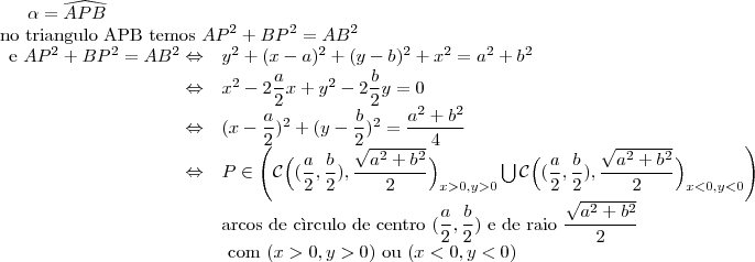 \alpha=\widehat{APB}\\
\text{no triangulo APB temos } AP^2+BP^2=AB^2\\
\begin{array}{rl}\text{e }AP^2+BP^2=AB^2 \Leftrightarrow&y^2+(x-a)^2+(y-b)^2+x^2=a^2+b^2\\
\Leftrightarrow&x^2-2\dfrac{a}{2}x+y^2-2\dfrac{b}{2}y=0\\
\Leftrightarrow&(x-\dfrac{a}{2})^2+(y-\dfrac{b}{2})^2=\dfrac{a^2+b^2}{4}\\
\Leftrightarrow&P\in \Bigg (\mathcal{C}\Big((\dfrac{a}{2},\dfrac{b}{2}),\dfrac{\sqrt{a^2+b^2}}{2}\Big)_{x>0,y>0}\bigcup\mathcal{C}\Big((\dfrac{a}{2},\dfrac{b}{2}),\dfrac{\sqrt{a^2+b^2}}{2}\Big)_{x<0,y<0}\Bigg )\\&\text{arcos de c\`irculo de centro }(\dfrac{a}{2},\dfrac{b}{2})\text{ e de raio }\dfrac{\sqrt{a^2+b^2}}{2}\\&\text{ com }(x>0,y>0)\text{ ou }(x<0,y<0)\end{array}