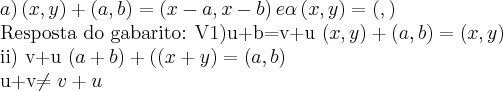 a) \left(x,y \right)+ \left(a,b \right)= \left(x-a,x-b \right) e \alpha\left(x,y \right)=\left(\alphax,\alphay \right)

Resposta do gabarito:
V1)u+b=v+u
\left(x,y \right)+ \left(a,b \right)=
(x,y)


ii) v+u
\left(a+b \right)+(\left( x+y\right)=
(a,b)

u+v\neq v+u