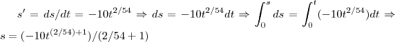 s'=ds/dt=-10{t}^{2/54}\Rightarrow ds=-10{t}^{2/54}dt\Rightarrow \int_{0}^{s}ds=\int_{0}^{t}(-10{t}^{2/54})dt\Rightarrow s=(-10{t}^{(2/54)+1})/(2/54+1)