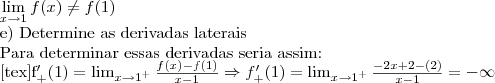 \lim_{x{\rightarrow}1}f(x)\neq f(1)

e) Determine as derivadas laterais

Para determinar essas derivadas seria assim:

[tex]f^\prime_+(1) = \lim_{x\to 1^+} \frac{f(x) - f(1)}{x - 1} \Rightarrow f^\prime_+(1) = \lim_{x\to 1^+} \frac{-2x+2-(2)}{x - 1} = -\infty