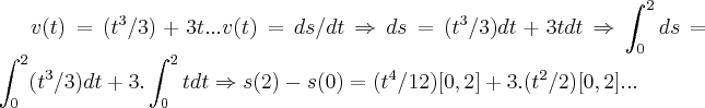 v(t)=({t}^{3}/3)+3t...v(t)=ds/dt\Rightarrow ds=({t}^{3}/3)dt+3tdt\Rightarrow \int_{0}^{2}ds=\int_{0}^{2}({t}^{3}/3)dt+3.\int_{0}^{2}tdt\Rightarrow s(2)-s(0)=({t}^{4}/12)[0,2]+3.({t}^{2}/2)[0,2]...