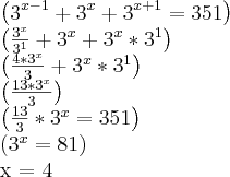 \left({3}^{x-1}+{3}^{x}+{3}^{x+1} = 351 \right)
\left(\frac{{3}^{x}}{{3}^{1}}+{3}^{x}+{3}^{x}*{3}^{1}\right)
\left(\frac{4*{3}^{x}}{3}+{3}^{x}*{3}^{1} \right)
\left(\frac{13*{3}^{x}}{3} \right)
\left(\frac{13}{3} * {3}^{x} = 351\right)
\left({3}^{x} = 81 \right)
x = 4 \left({3}^{x-1}+{3}^{x}+{3}^{x+1} = 351 \right)
\left(\frac{{3}^{x}}{{3}^{1}}+{3}^{x}+{3}^{x}*{3}^{1}\right)
\left(\frac{4*{3}^{x}}{3}+{3}^{x}*{3}^{1} \right)
\left(\frac{13*{3}^{x}}{3} \right)
\left(\frac{13}{3} * {3}^{x} = 351\right)
\left({3}^{x} = 81 \right)
x = 4