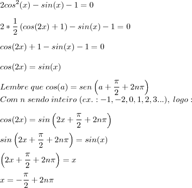 \\
2cos^2(x)-sin(x)-1=0\\
\\
2*\frac{1}{2}\left(cos(2x)+1 \right)-sin(x)-1=0\\
\\
cos(2x)+1-sin(x)-1=0\\
\\
cos(2x)=sin(x)\\
\\
Lembre\;que\;cos(a)=sen\left(a+\frac{\pi}{2}+2n\pi \right)\\
Com\;n\;sendo\;inteiro\;(ex.:-1,-2,0,1,2,3...),\;logo:\\
\\
cos(2x)=sin\left(2x+\frac{\pi}{2}+2n\pi \right)\\
\\
sin\left(2x+\frac{\pi}{2}+2n\pi \right)=sin(x)\\
\\
\left(2x+\frac{\pi}{2}+2n\pi \right)=x\\
\\
x=-\frac{\pi}{2}+2n\pi