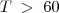 T \; > \; 60