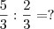 \frac{5}{3} : {\frac{2}{3} = ? \frac{5}{3} : {\frac{2}{3} = ?