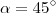 \alpha =45^{\circ} \alpha =45^{\circ}