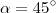 \alpha =45^{\circ}