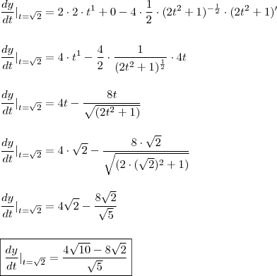 \\ \frac{dy}{dt}|_{t = \sqrt{2}} = 2 \cdot 2 \cdot t^1 + 0 - 4 \cdot \frac{1}{2} \cdot (2t^2 + 1)^{- \frac{1}{2}} \cdot (2t^2 + 1)' \\\\\\ \frac{dy}{dt}|_{t = \sqrt{2}} = 4 \cdot t^1 - \frac{4}{2} \cdot \frac{1}{(2t^2 + 1)^{\frac{1}{2}}} \cdot 4t \\\\\\ \frac{dy}{dt}|_{t = \sqrt{2}} = 4t - \frac{8t}{\sqrt{(2t^2 + 1)}}} \\\\\\ \frac{dy}{dt}|_{t = \sqrt{2}} = 4 \cdot \sqrt{2} - \frac{8 \cdot \sqrt{2}}{\sqrt{(2 \cdot (\sqrt{2})^2 + 1)}}} \\\\\\ \frac{dy}{dt}|_{t = \sqrt{2}} = 4\sqrt{2} - \frac{8\sqrt{2}}{\sqrt{5}}} \\\\\\ \boxed{\frac{dy}{dt}|_{t = \sqrt{2}} = \frac{4\sqrt{10} - 8\sqrt{2}}{\sqrt{5}}} \\ \frac{dy}{dt}|_{t = \sqrt{2}} = 2 \cdot 2 \cdot t^1 + 0 - 4 \cdot \frac{1}{2} \cdot (2t^2 + 1)^{- \frac{1}{2}} \cdot (2t^2 + 1)' \\\\\\ \frac{dy}{dt}|_{t = \sqrt{2}} = 4 \cdot t^1 - \frac{4}{2} \cdot \frac{1}{(2t^2 + 1)^{\frac{1}{2}}} \cdot 4t \\\\\\ \frac{dy}{dt}|_{t = \sqrt{2}} = 4t - \frac{8t}{\sqrt{(2t^2 + 1)}}} \\\\\\ \frac{dy}{dt}|_{t = \sqrt{2}} = 4 \cdot \sqrt{2} - \frac{8 \cdot \sqrt{2}}{\sqrt{(2 \cdot (\sqrt{2})^2 + 1)}}} \\\\\\ \frac{dy}{dt}|_{t = \sqrt{2}} = 4\sqrt{2} - \frac{8\sqrt{2}}{\sqrt{5}}} \\\\\\ \boxed{\frac{dy}{dt}|_{t = \sqrt{2}} = \frac{4\sqrt{10} - 8\sqrt{2}}{\sqrt{5}}}