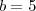 b = 5