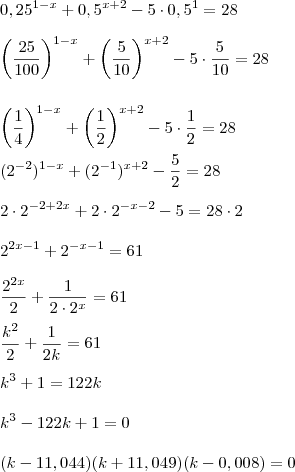 \\ 0,25^{1 - x} + 0,5^{x + 2} - 5 \cdot 0,5^1 = 28 \\\\ \left( \frac{25}{100} \right)^{1 - x} + \left( \frac{5}{10} \right)^{x + 2} - 5 \cdot \frac{5}{10} = 28 \\\\\\ \left( \frac{1}{4} \right)^{1 - x} + \left( \frac{1}{2} \right)^{x + 2} - 5 \cdot \frac{1}{2} = 28 \\\\ (2^{- 2})^{1 - x} + (2^{- 1})^{x + 2} - \frac{5}{2} = 28 \\\\ 2 \cdot 2^{- 2 + 2x} + 2 \cdot 2^{- x - 2} - 5 = 28 \cdot 2 \\\\ 2^{2x - 1} + 2^{- x - 1} = 61 \\\\ \frac{2^{2x}}{2} + \frac{1}{2 \cdot 2^x} = 61 \\\\ \frac{k^2}{2} + \frac{1}{2k} = 61 \\\\ k^3 + 1 = 122k \\\\ k^3 - 122k + 1 = 0 \\\\(k - 11,044)(k + 11,049)(k - 0,008) = 0