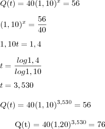 \\ Q(t) = 40(1,10)^x=56 \\\\ (1,10)^x = \frac{56}{40} \\\\ 1,10t = 1,4 \\\\ t = \frac {log1,4}{log1,10} \\\
\\\ t = 3,530 \\\
\\\ Q(t) = 40(1,10)^{3,530}=56 \\\
\\\ Q(t) = 40(1,20)^{3,530}=76 \\\\ \\ Q(t) = 40(1,10)^x=56 \\\\ (1,10)^x = \frac{56}{40} \\\\ 1,10t = 1,4 \\\\ t = \frac {log1,4}{log1,10} \\\
\\\ t = 3,530 \\\
\\\ Q(t) = 40(1,10)^{3,530}=56 \\\
\\\ Q(t) = 40(1,20)^{3,530}=76 \\\\