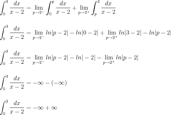 \\\\\\ \int_{0}^{3}\frac{dx}{x-2}=\lim_{p\rightarrow 2^{-}}\int_{0}^{p}\frac{dx}{x-2}+\lim_{p\rightarrow 2^{+}}\int_{p}^{3}\frac{dx}{x-2} \\\\\\ \int_{0}^{3}\frac{dx}{x-2}=\lim_{p\rightarrow 2^{-}}ln|p-2|-ln|0-2|+\lim_{p\rightarrow 2^{+}}ln|3-2|-ln|p-2| \\\\\\ \int_{0}^{3}\frac{dx}{x-2}=\lim_{p\rightarrow 2^{-}}ln|p-2|-ln|-2|-\lim_{p\rightarrow 2^{+}}ln|p-2| \\\\\\  \int_{0}^{3}\frac{dx}{x-2}=-\infty-(-\infty) \\\\\\  \int_{0}^{3}\frac{dx}{x-2}=-\infty+\infty