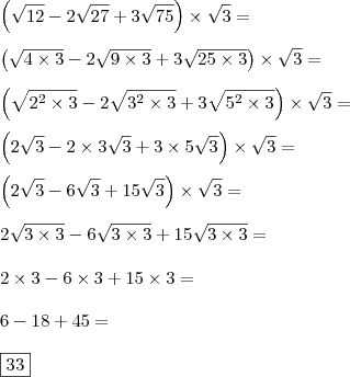 \\ \left ( \sqrt{12} - 2\sqrt{27} + 3\sqrt{75} \right ) \times \sqrt{3} = \\\\ \left ( \sqrt{4 \times 3} - 2\sqrt{9 \times 3} + 3\sqrt{25 \times 3} \right ) \times \sqrt{3} = \\\\ \left ( \sqrt{2^2 \times 3} - 2\sqrt{3^2 \times 3} + 3\sqrt{5^2 \times 3} \right ) \times \sqrt{3} = \\\\ \left ( 2\sqrt{3} - 2 \times 3\sqrt{3} + 3 \times 5\sqrt{3} \right ) \times \sqrt{3} = \\\\ \left ( 2\sqrt{3} - 6\sqrt{3} + 15\sqrt{3} \right ) \times \sqrt{3} = \\\\ 2\sqrt{3 \times 3} - 6\sqrt{3 \times 3} + 15\sqrt{3 \times 3} = \\\\ 2 \times 3 - 6 \times 3 + 15 \times 3 = \\\\ 6 - 18 + 45 = \\\\ \boxed{33} \\ \left ( \sqrt{12} - 2\sqrt{27} + 3\sqrt{75} \right ) \times \sqrt{3} = \\\\ \left ( \sqrt{4 \times 3} - 2\sqrt{9 \times 3} + 3\sqrt{25 \times 3} \right ) \times \sqrt{3} = \\\\ \left ( \sqrt{2^2 \times 3} - 2\sqrt{3^2 \times 3} + 3\sqrt{5^2 \times 3} \right ) \times \sqrt{3} = \\\\ \left ( 2\sqrt{3} - 2 \times 3\sqrt{3} + 3 \times 5\sqrt{3} \right ) \times \sqrt{3} = \\\\ \left ( 2\sqrt{3} - 6\sqrt{3} + 15\sqrt{3} \right ) \times \sqrt{3} = \\\\ 2\sqrt{3 \times 3} - 6\sqrt{3 \times 3} + 15\sqrt{3 \times 3} = \\\\ 2 \times 3 - 6 \times 3 + 15 \times 3 = \\\\ 6 - 18 + 45 = \\\\ \boxed{33}