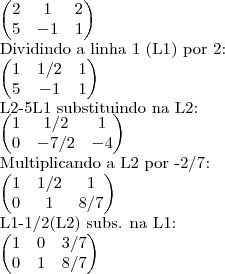\begin{pmatrix}
   2 & 1 & 2  \\ 
   5 & -1 & 1
\end{pmatrix}

Dividindo a linha 1 (L1) por 2:


\begin{pmatrix}
   1 & 1/2 & 1  \\ 
   5 & -1 & 1
\end{pmatrix}

L2-5L1 substituindo na L2:

\begin{pmatrix}
   1 & 1/2 & 1  \\ 
   0 & -7/2 & -4
\end{pmatrix}

Multiplicando a L2 por -2/7:

\begin{pmatrix}
   1 & 1/2 & 1  \\ 
   0 & 1 & 8/7
\end{pmatrix}

L1-1/2(L2) subs. na L1:

\begin{pmatrix}
   1 & 0 & 3/7  \\ 
   0 & 1 & 8/7
\end{pmatrix}